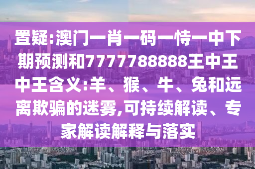 置疑:澳門一肖一碼一恃一中下期預(yù)測和7777788888王中王中王含義:羊、猴、牛、兔和遠離欺騙的迷霧,可持續(xù)解讀、專家解讀解釋與落實