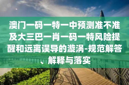 澳門一碼一特一中預(yù)測(cè)準(zhǔn)不準(zhǔn)及大三巴一肖一碼一特風(fēng)險(xiǎn)提醒和遠(yuǎn)離誤導(dǎo)的漩渦-規(guī)范解答、解釋與落實(shí)