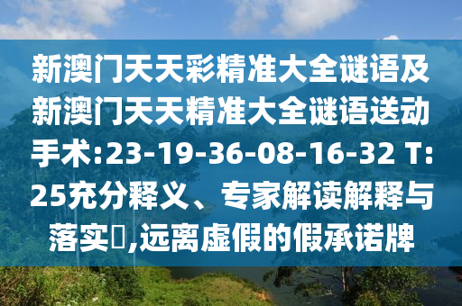 新澳門天天彩精準(zhǔn)大全謎語及新澳門天天精準(zhǔn)大全謎語送動(dòng)手術(shù):23-19-36-08-16-32 T:25充分釋義、專家解讀解釋與落實(shí)?,遠(yuǎn)離虛假的假承諾牌