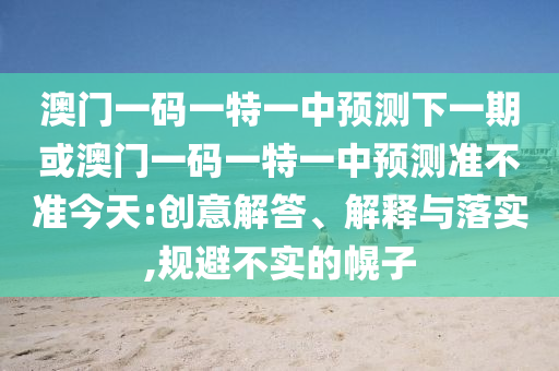 澳門一碼一特一中預(yù)測下一期或澳門一碼一特一中預(yù)測準(zhǔn)不準(zhǔn)今天:創(chuàng)意解答、解釋與落實(shí),規(guī)避不實(shí)的幌子