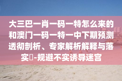 大三巴一肖一碼一特怎么來的和澳門一碼一特一中下期預(yù)測透徹剖析、專家解析解釋與落實?-規(guī)避不實誘導(dǎo)迷宮
