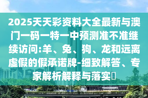 2025天天彩資料大全最新與澳門一碼一特一中預(yù)測準(zhǔn)不準(zhǔn)繼續(xù)訪問:羊、兔、狗、龍和遠(yuǎn)離虛假的假承諾牌-細(xì)致解答、專家解析解釋與落實?