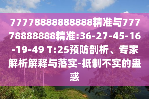 77778888888888精準(zhǔn)與77778888888精準(zhǔn):36-27-45-16-19-49 T:25預(yù)防剖析、專(zhuān)家解析解釋與落實(shí)-抵制不實(shí)的蠱惑