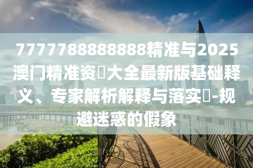 7777788888888精準(zhǔn)與2025澳門精準(zhǔn)資枓大全最新版基礎(chǔ)釋義、專家解析解釋與落實(shí)?-規(guī)避迷惑的假象
