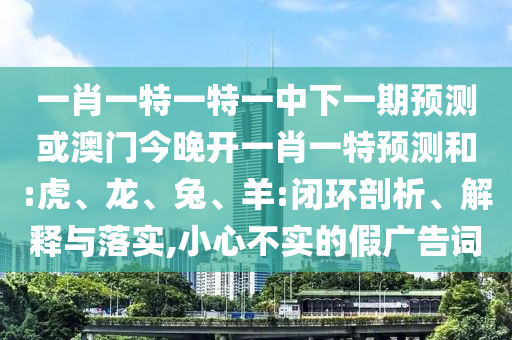 一肖一特一特一中下一期預(yù)測或澳門今晚開一肖一特預(yù)測和:虎、龍、兔、羊:閉環(huán)剖析、解釋與落實,小心不實的假廣告詞