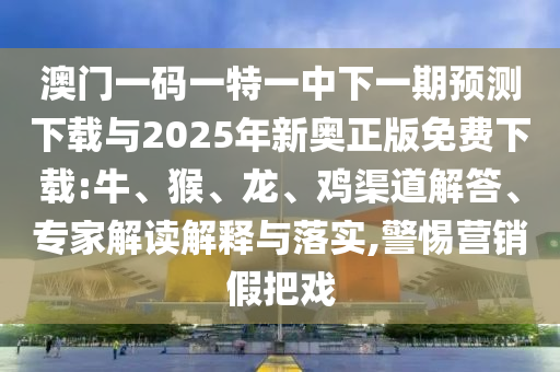 澳門一碼一特一中下一期預(yù)測下載與2025年新奧正版免費(fèi)下載:牛、猴、龍、雞渠道解答、專家解讀解釋與落實,警惕營銷假把戲