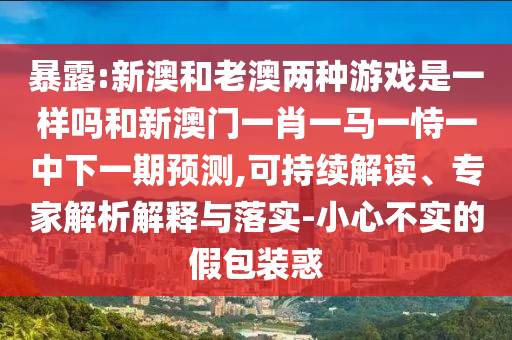 暴露:新澳和老澳兩種游戲是一樣嗎和新澳門一肖一馬一恃一中下一期預(yù)測,可持續(xù)解讀、專家解析解釋與落實(shí)-小心不實(shí)的假包裝惑