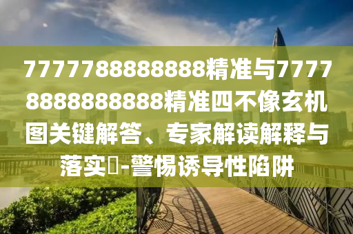 7777788888888精準(zhǔn)與77778888888888精準(zhǔn)四不像玄機(jī)圖關(guān)鍵解答、專家解讀解釋與落實(shí)?-警惕誘導(dǎo)性陷阱