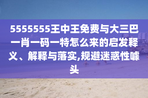 5555555王中王免費(fèi)與大三巴一肖一碼一特怎么來的啟發(fā)釋義、解釋與落實(shí),規(guī)避迷惑性噱頭