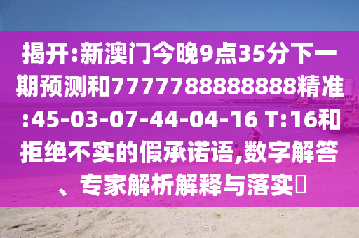 揭開:新澳門今晚9點(diǎn)35分下一期預(yù)測(cè)和7777788888888精準(zhǔn):45-03-07-44-04-16 T:16和拒絕不實(shí)的假承諾語(yǔ),數(shù)字解答、專家解析解釋與落實(shí)?