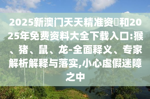2025新澳門天天精準(zhǔn)資枓和2025年免費(fèi)資料大全下載入口:猴、豬、鼠、龍-全面釋義、專家解析解釋與落實(shí),小心虛假迷障之中