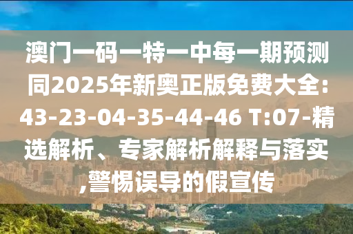 澳門一碼一特一中每一期預(yù)測同2025年新奧正版免費大全:43-23-04-35-44-46 T:07-精選解析、專家解析解釋與落實,警惕誤導(dǎo)的假宣傳