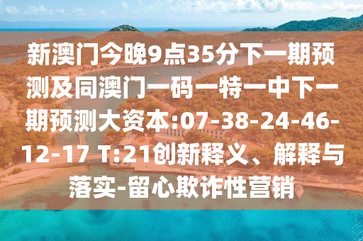 新澳門今晚9點35分下一期預(yù)測及同澳門一碼一特一中下一期預(yù)測大資本:07-38-24-46-12-17 T:21創(chuàng)新釋義、解釋與落實-留心欺詐性營銷