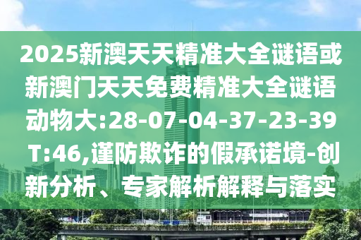 2025新澳天天精準(zhǔn)大全謎語或新澳門天天免費精準(zhǔn)大全謎語動物大:28-07-04-37-23-39 T:46,謹(jǐn)防欺詐的假承諾境-創(chuàng)新分析、專家解析解釋與落實