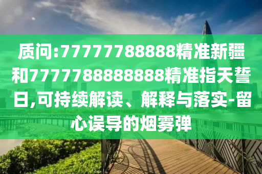 質(zhì)問:77777788888精準(zhǔn)新疆和7777788888888精準(zhǔn)指天誓日,可持續(xù)解讀、解釋與落實-留心誤導(dǎo)的煙霧彈