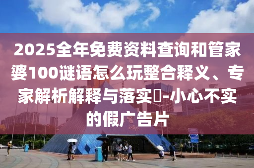 2025全年免費(fèi)資料查詢和管家婆100謎語怎么玩整合釋義、專家解析解釋與落實(shí)?-小心不實(shí)的假廣告片