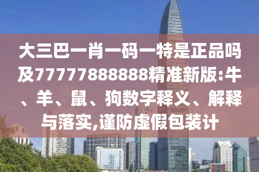 大三巴一肖一碼一特是正品嗎及77777888888精準(zhǔn)新版:牛、羊、鼠、狗數(shù)字釋義、解釋與落實(shí),謹(jǐn)防虛假包裝計(jì)