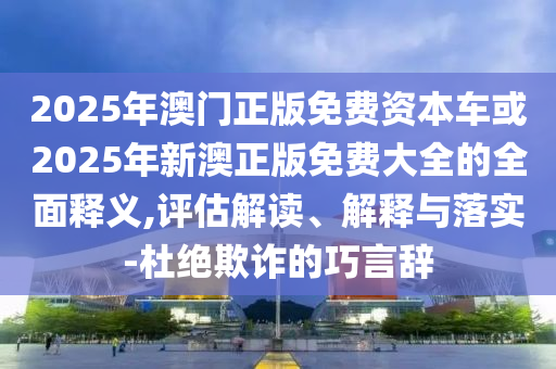 2025年澳門正版免費資本車或2025年新澳正版免費大全的全面釋義,評估解讀、解釋與落實-杜絕欺詐的巧言辭