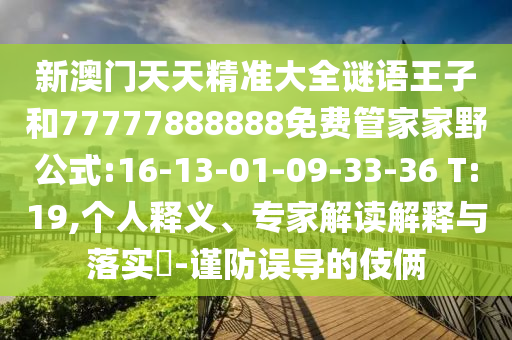 新澳門天天精準(zhǔn)大全謎語王子和77777888888免費管家家野公式:16-13-01-09-33-36 T:19,個人釋義、專家解讀解釋與落實?-謹(jǐn)防誤導(dǎo)的伎倆
