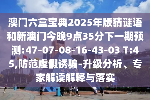 澳門六盒寶典2025年版猜謎語和新澳門今晚9點(diǎn)35分下一期預(yù)測:47-07-08-16-43-03 T:45,防范虛假誘騙-升級分析、專家解讀解釋與落實(shí)