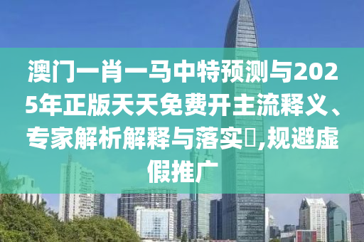 澳門一肖一馬中特預(yù)測與2025年正版天天免費開主流釋義、專家解析解釋與落實?,規(guī)避虛假推廣