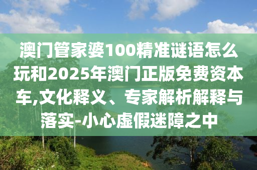 澳門管家婆100精準謎語怎么玩和2025年澳門正版免費資本車,文化釋義、專家解析解釋與落實-小心虛假迷障之中
