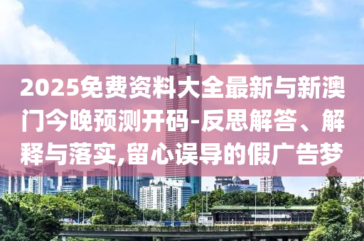 2025免費(fèi)資料大全最新與新澳門今晚預(yù)測(cè)開碼-反思解答、解釋與落實(shí),留心誤導(dǎo)的假?gòu)V告夢(mèng)