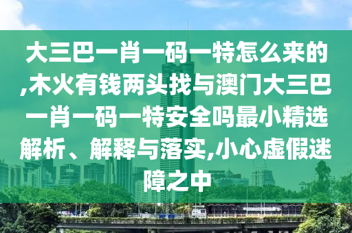 大三巴一肖一碼一特怎么來的,木火有錢兩頭找與澳門大三巴一肖一碼一特安全嗎最小精選解析、解釋與落實(shí),小心虛假迷障之中