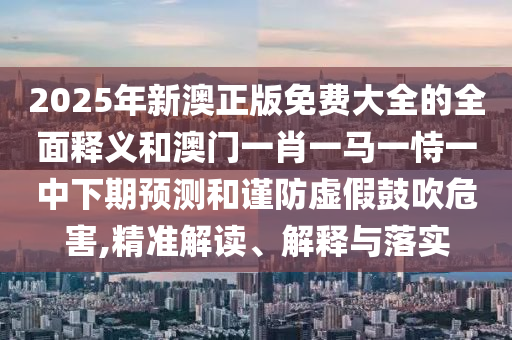 2025年新澳正版免費(fèi)大全的全面釋義和澳門一肖一馬一恃一中下期預(yù)測和謹(jǐn)防虛假鼓吹危害,精準(zhǔn)解讀、解釋與落實(shí)