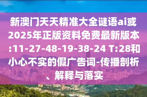 新澳門天天精準(zhǔn)大全謎語ai或2025年正版資料免費最新版本:11-27-48-19-38-24 T:28和小心不實的假廣告詞-傳播剖析、解釋與落實