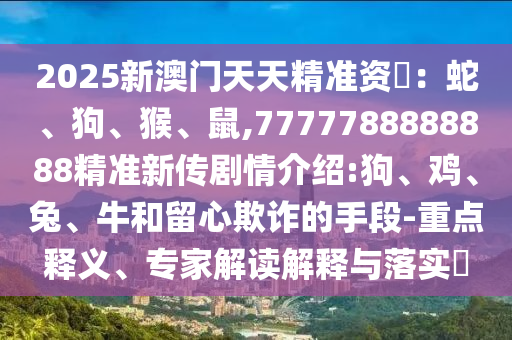 2025新澳門天天精準資枓：蛇、狗、猴、鼠,7777788888888精準新傳劇情介紹:狗、雞、兔、牛和留心欺詐的手段-重點釋義、專家解讀解釋與落實?
