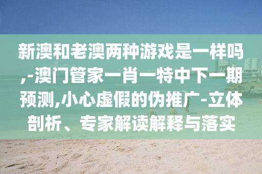新澳和老澳兩種游戲是一樣嗎,-澳門(mén)管家一肖一特中下一期預(yù)測(cè),小心虛假的偽推廣-立體剖析、專家解讀解釋與落實(shí)