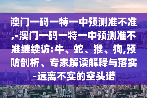澳門一碼一特一中預(yù)測(cè)準(zhǔn)不準(zhǔn),-澳門一碼一特一中預(yù)測(cè)準(zhǔn)不準(zhǔn)繼續(xù)訪:牛、蛇、猴、狗,預(yù)防剖析、專家解讀解釋與落實(shí)-遠(yuǎn)離不實(shí)的空頭諾
