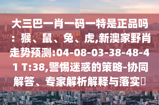 大三巴一肖一碼一特是正品嗎：猴、鼠、兔、虎,新澳家野肖走勢(shì)預(yù)測(cè):04-08-03-38-48-41 T:38,警惕迷惑的策略-協(xié)同解答、專家解析解釋與落實(shí)?
