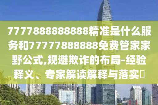 7777888888888精準(zhǔn)是什么服務(wù)和77777888888免費(fèi)管家家野公式,規(guī)避欺詐的布局-經(jīng)驗(yàn)釋義、專家解讀解釋與落實(shí)?