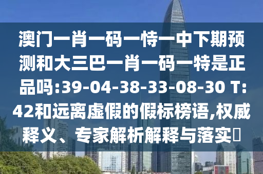 澳門一肖一碼一恃一中下期預(yù)測和大三巴一肖一碼一特是正品嗎:39-04-38-33-08-30 T:42和遠(yuǎn)離虛假的假標(biāo)榜語,權(quán)威釋義、專家解析解釋與落實(shí)?