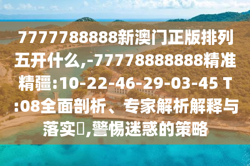 7777788888新澳門正版排列五開什么,-77778888888精準(zhǔn)精疆:10-22-46-29-03-45 T:08全面剖析、專家解析解釋與落實?,警惕迷惑的策略
