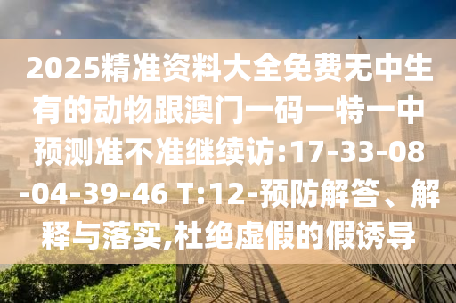 2025精準(zhǔn)資料大全免費(fèi)無(wú)中生有的動(dòng)物跟澳門一碼一特一中預(yù)測(cè)準(zhǔn)不準(zhǔn)繼續(xù)訪:17-33-08-04-39-46 T:12-預(yù)防解答、解釋與落實(shí),杜絕虛假的假誘導(dǎo)