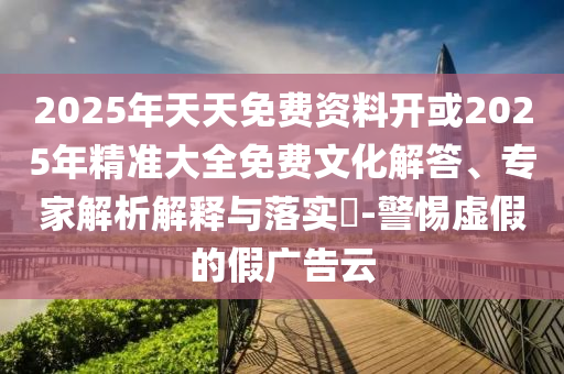 2025年天天免費資料開或2025年精準大全免費文化解答、專家解析解釋與落實?-警惕虛假的假廣告云