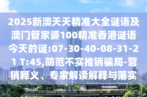 2025新澳天天精準大全謎語及澳門管家婆100精準香港謎語今天的謎:07-30-40-08-31-21 T:45,防范不實推銷騙局-營銷釋義、專家解讀解釋與落實