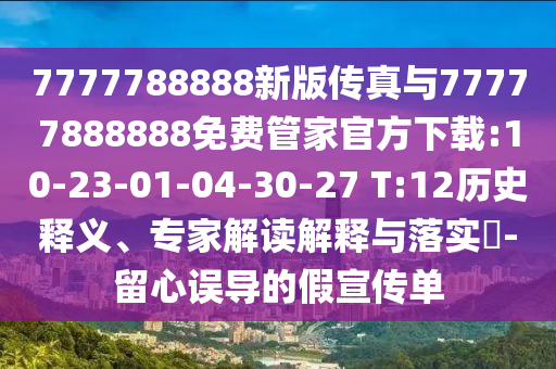7777788888新版?zhèn)髡媾c77777888888免費管家官方下載:10-23-01-04-30-27 T:12歷史釋義、專家解讀解釋與落實?-留心誤導(dǎo)的假宣傳單