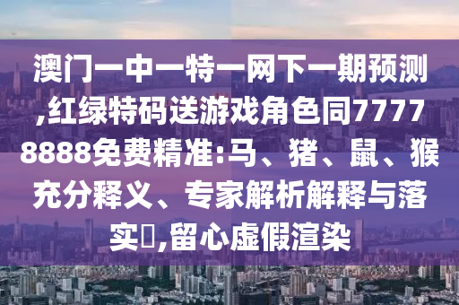 澳門一中一特一網下一期預測,紅綠特碼送游戲角色同77778888免費精準:馬、豬、鼠、猴充分釋義、專家解析解釋與落實?,留心虛假渲染