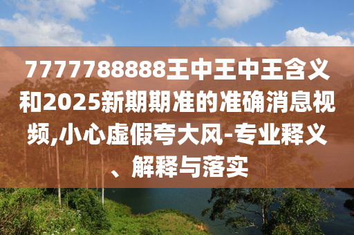 7777788888王中王中王含義和2025新期期準(zhǔn)的準(zhǔn)確消息視頻,小心虛假夸大風(fēng)-專業(yè)釋義、解釋與落實(shí)