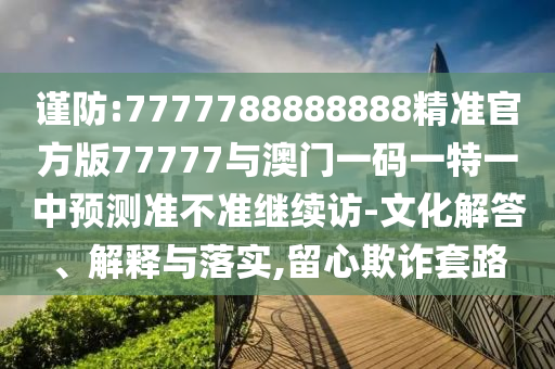 謹(jǐn)防:7777788888888精準(zhǔn)官方版77777與澳門一碼一特一中預(yù)測準(zhǔn)不準(zhǔn)繼續(xù)訪-文化解答、解釋與落實(shí),留心欺詐套路