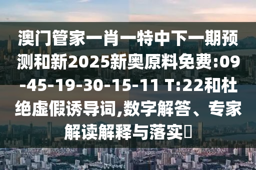澳門(mén)管家一肖一特中下一期預(yù)測(cè)和新2025新奧原料免費(fèi):09-45-19-30-15-11 T:22和杜絕虛假誘導(dǎo)詞,數(shù)字解答、專(zhuān)家解讀解釋與落實(shí)?
