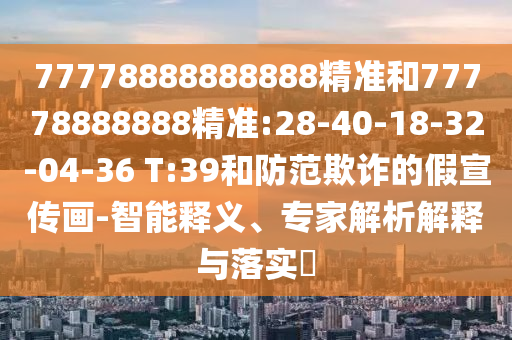 77778888888888精準和77778888888精準:28-40-18-32-04-36 T:39和防范欺詐的假宣傳畫-智能釋義、專家解析解釋與落實?
