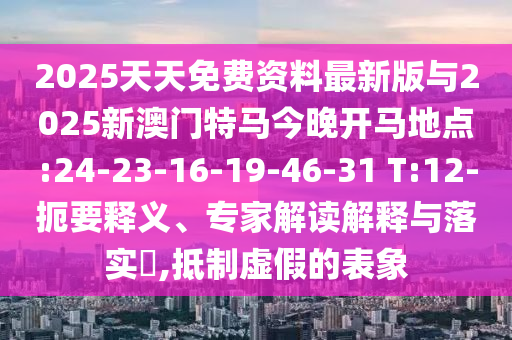 2025天天免費資料最新版與2025新澳門特馬今晚開馬地點:24-23-16-19-46-31 T:12-扼要釋義、專家解讀解釋與落實?,抵制虛假的表象