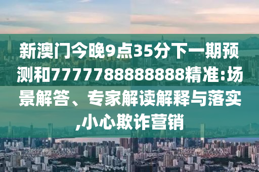 新澳門今晚9點(diǎn)35分下一期預(yù)測(cè)和7777788888888精準(zhǔn):場(chǎng)景解答、專家解讀解釋與落實(shí),小心欺詐營(yíng)銷