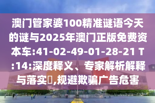 澳門管家婆100精準(zhǔn)謎語今天的謎與2025年澳門正版免費(fèi)資本車:41-02-49-01-28-21 T:14:深度釋義、專家解析解釋與落實(shí)?,規(guī)避欺騙廣告危害