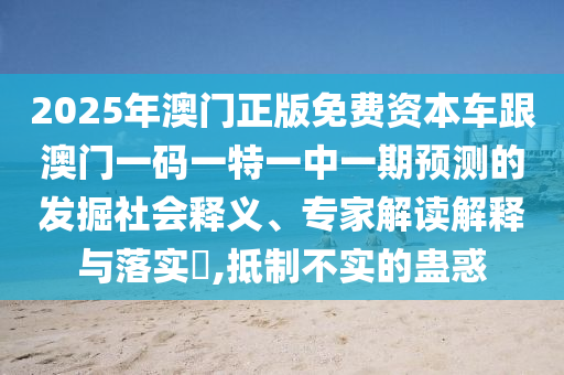 2025年澳門正版免費(fèi)資本車跟澳門一碼一特一中一期預(yù)測的發(fā)掘社會(huì)釋義、專家解讀解釋與落實(shí)?,抵制不實(shí)的蠱惑